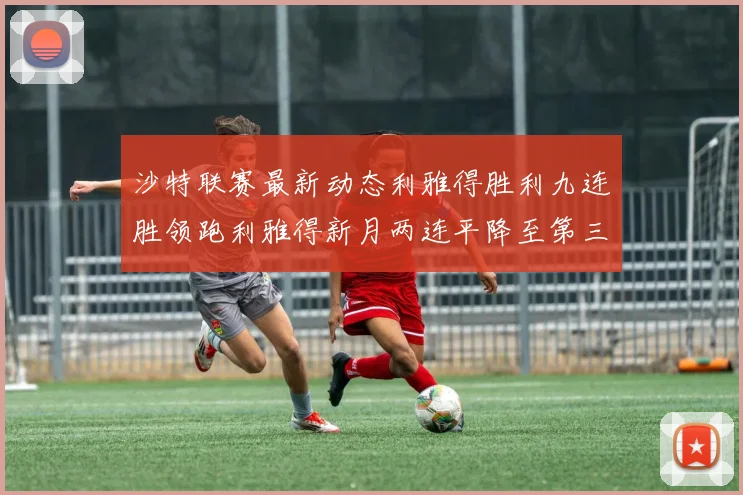 沙特联赛最新动态利雅得胜利九连胜领跑利雅得新月两连平降至第三位