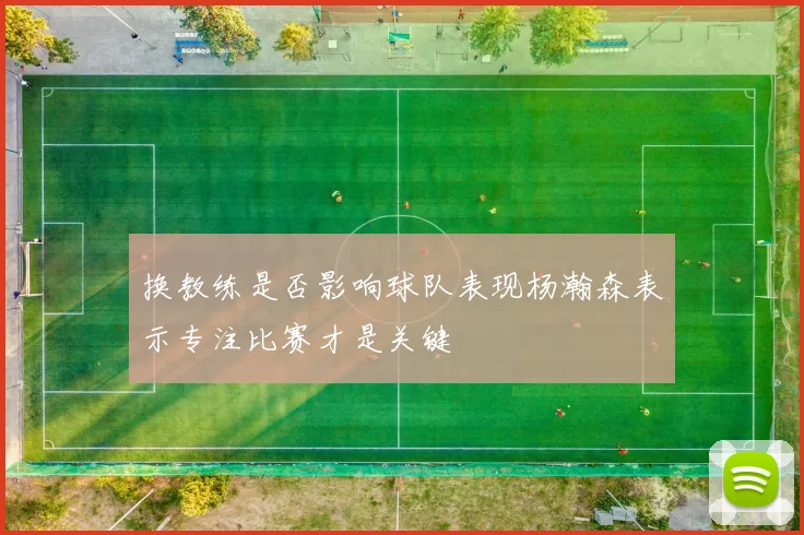 换教练是否影响球队表现杨瀚森表示专注比赛才是关键