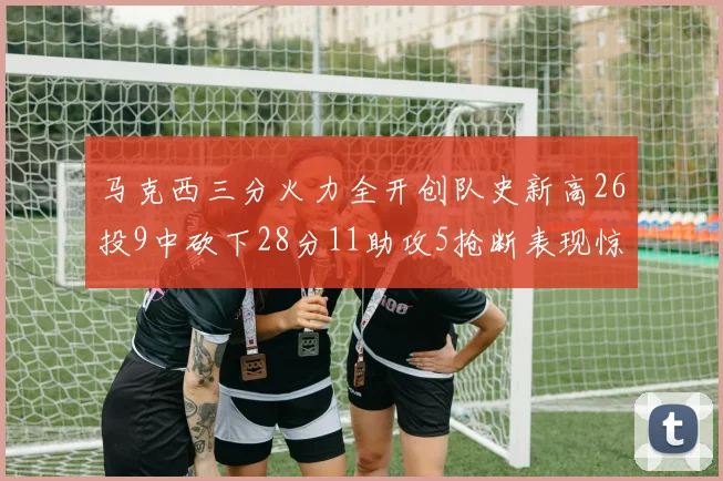 马克西三分火力全开创队史新高26投9中砍下28分11助攻5抢断表现惊艳
