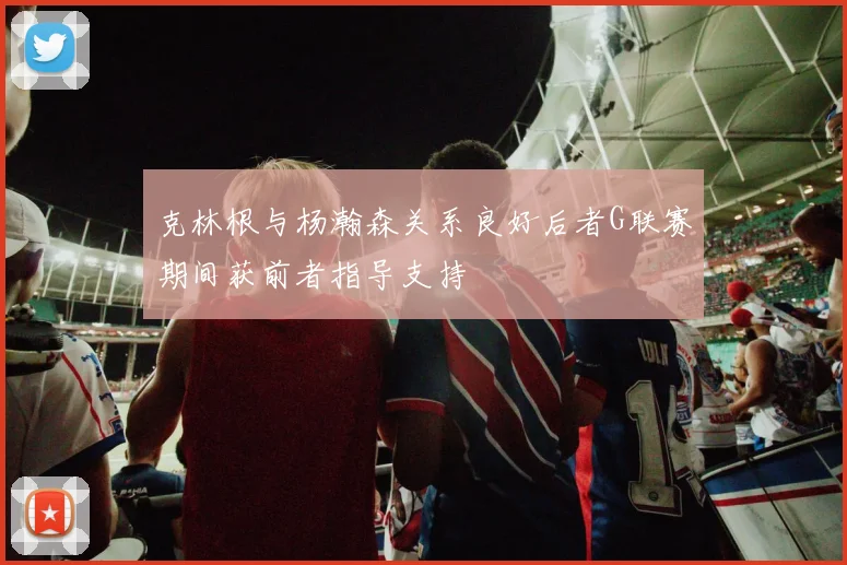 克林根与杨瀚森关系良好后者G联赛期间获前者指导支持