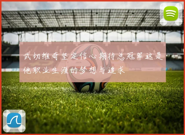 武切维奇坚定信心期待总冠军这是他职业生涯的梦想与追求