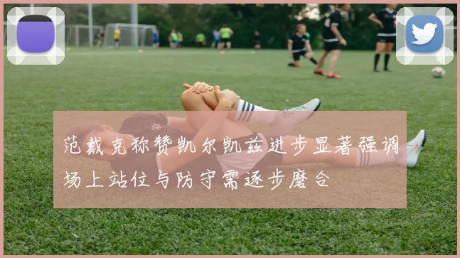 范戴克称赞凯尔凯兹进步显著强调场上站位与防守需逐步磨合