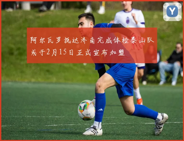 阿尔瓦罗抵达济南完成体检泰山队或于2月15日正式宣布加盟