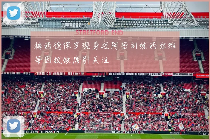 梅西德保罗现身迈阿密训练西尔维蒂因故缺席引关注