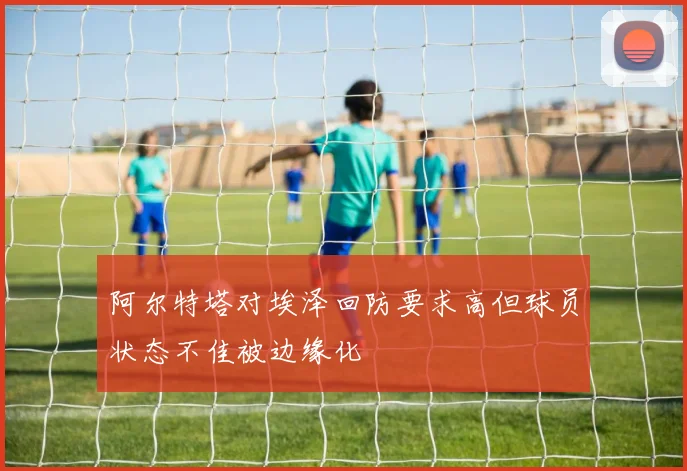 阿尔特塔对埃泽回防要求高但球员状态不佳被边缘化
