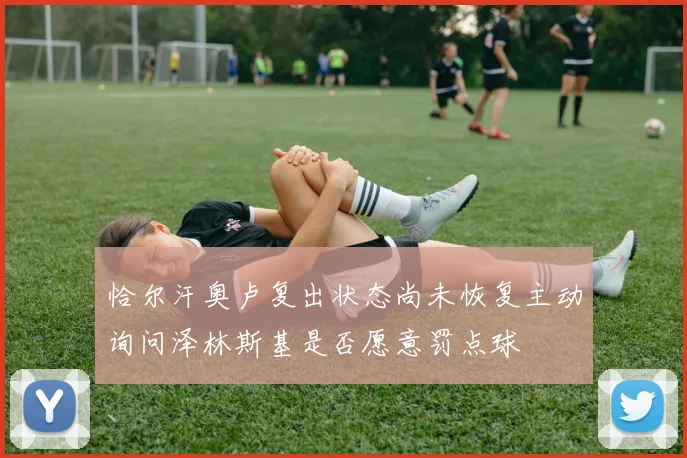 恰尔汗奥卢复出状态尚未恢复主动询问泽林斯基是否愿意罚点球