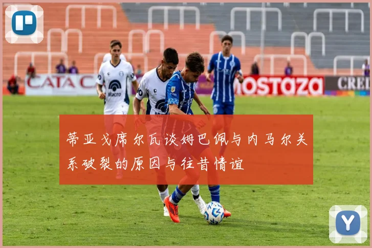 蒂亚戈席尔瓦谈姆巴佩与内马尔关系破裂的原因与往昔情谊