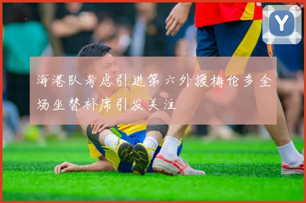 海港队考虑引进第六外援梅伦多全场坐替补席引发关注