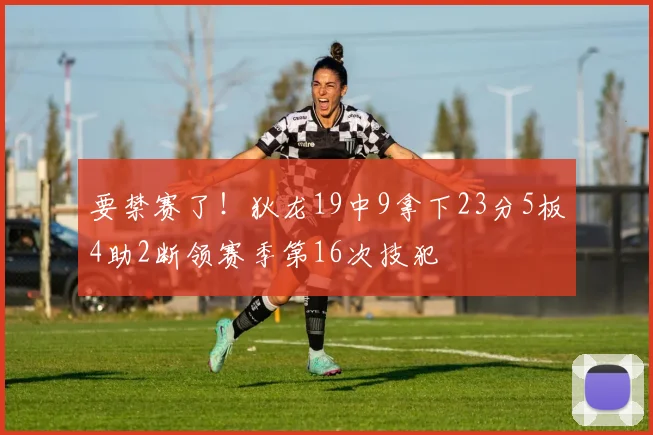 要禁赛了！狄龙19中9拿下23分5板4助2断领赛季第16次技犯