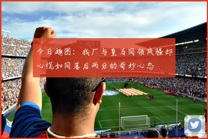 今日趣图：我厂与皇马同领风骚却心慌如同落后两分的奇妙心态