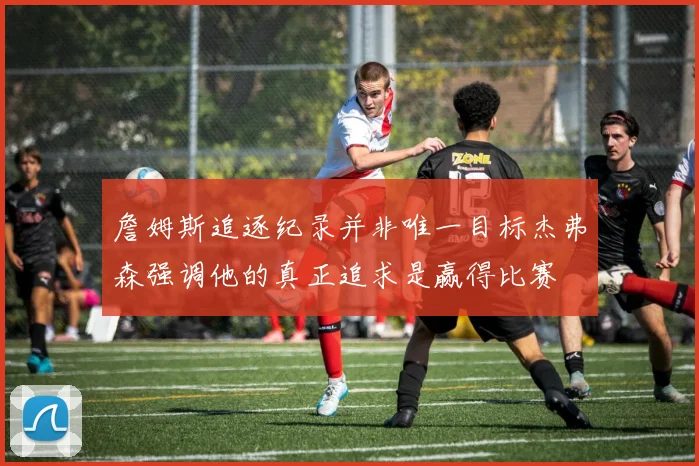 詹姆斯追逐纪录并非唯一目标杰弗森强调他的真正追求是赢得比赛