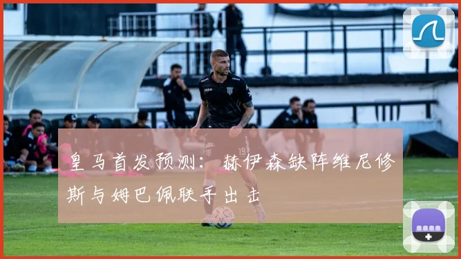 皇马首发预测：赫伊森缺阵维尼修斯与姆巴佩联手出击