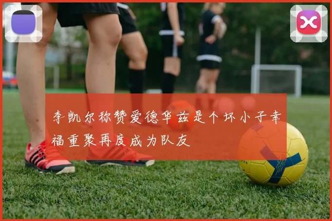 李凯尔称赞爱德华兹是个坏小子幸福重聚再度成为队友