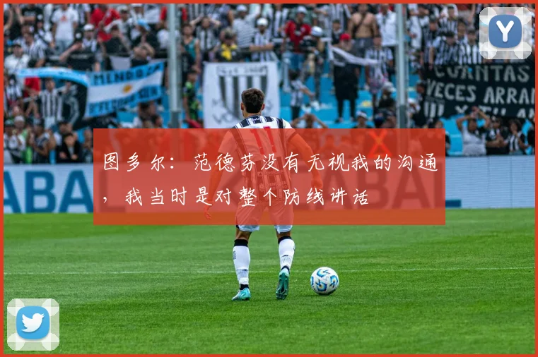 图多尔：范德芬没有无视我的沟通，我当时是对整个防线讲话