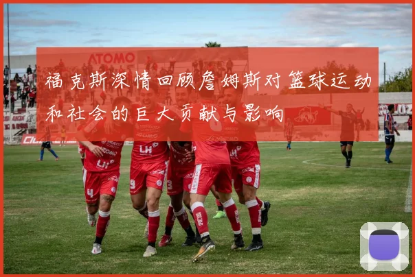 福克斯深情回顾詹姆斯对篮球运动和社会的巨大贡献与影响