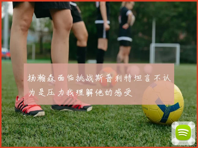 杨瀚森面临挑战斯普利特坦言不认为是压力我理解他的感受