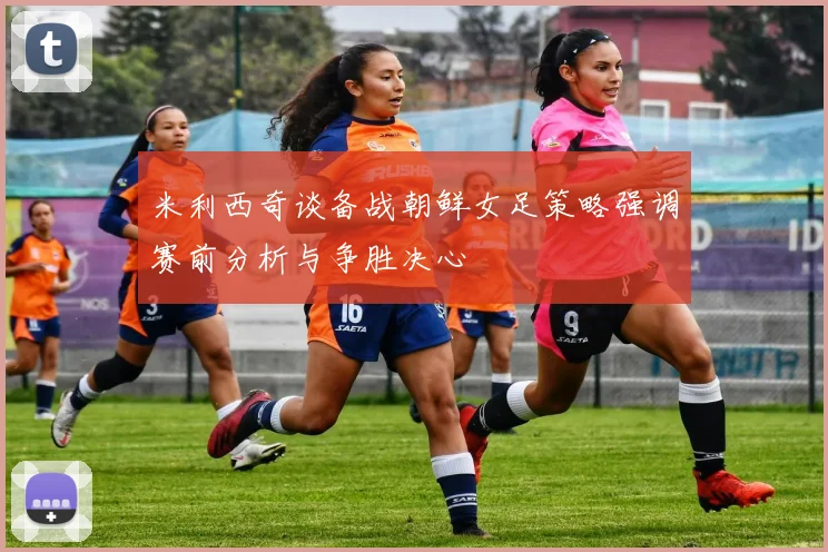 米利西奇谈备战朝鲜女足策略强调赛前分析与争胜决心