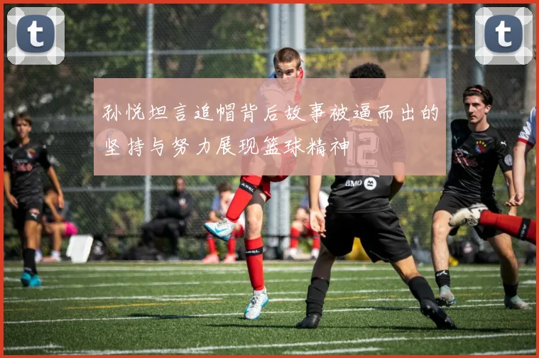 孙悦坦言追帽背后故事被逼而出的坚持与努力展现篮球精神