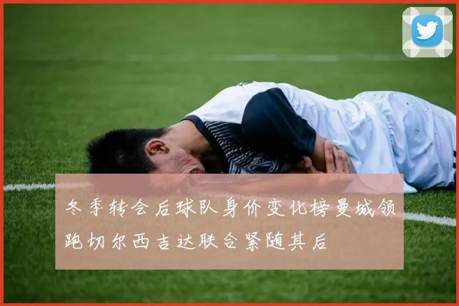 冬季转会后球队身价变化榜曼城领跑切尔西吉达联合紧随其后