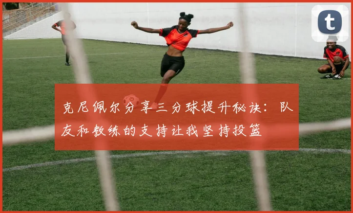 克尼佩尔分享三分球提升秘诀：队友和教练的支持让我坚持投篮