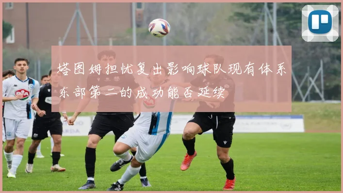塔图姆担忧复出影响球队现有体系东部第二的成功能否延续