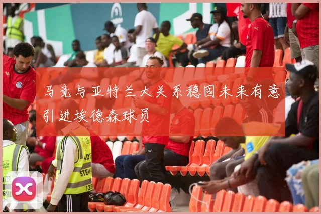 马竞与亚特兰大关系稳固未来有意引进埃德森球员
