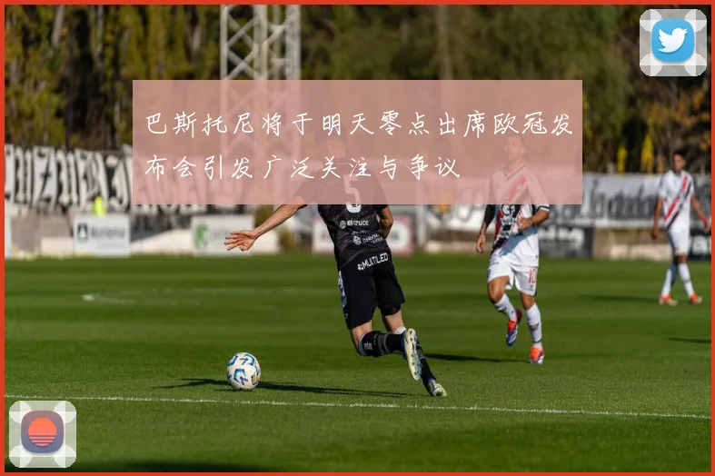 巴斯托尼将于明天零点出席欧冠发布会引发广泛关注与争议